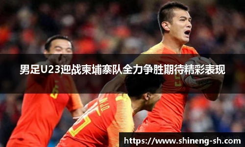 男足U23迎战柬埔寨队全力争胜期待精彩表现