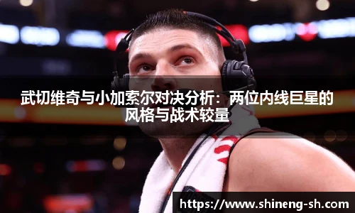 武切维奇与小加索尔对决分析：两位内线巨星的风格与战术较量